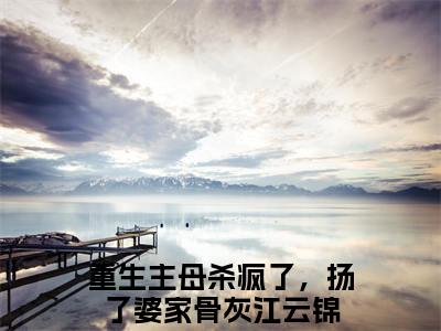 重生主母杀疯了，扬了婆家骨灰江云锦全文免费阅读大结局 重生主母杀疯了，扬了婆家骨灰江云锦小说最新章节阅读无弹窗