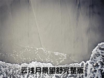 云浅月景望舒（云浅月景望舒小说）全文免费阅读无弹窗大结局_（云浅月景望舒小说）云浅月景望舒最新章节列表