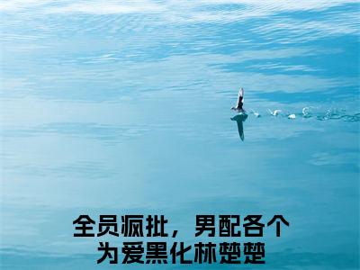 全员疯批，男配各个为爱黑化林楚楚全文免费在线阅读_（全员疯批，男配各个为爱黑化林楚楚免费阅读无弹窗）全员疯批，男配各个为爱黑化林楚楚全文免费完结版阅读