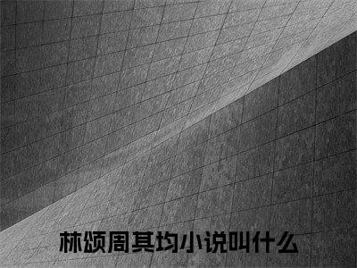 林颂周其均小说全文（林颂周其均）全文免费阅读无弹窗大结局_林颂周其均小说全文最新章节列表_笔趣阁(林颂周其均小说全文）