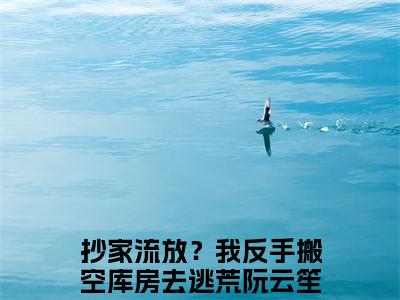 抄家流放？我反手搬空库房去逃荒阮云笙（抄家流放？我反手搬空库房去逃荒阮云笙全章节完整版）免费阅读-抄家流放？我反手搬空库房去逃荒阮云笙全文无删减阅读