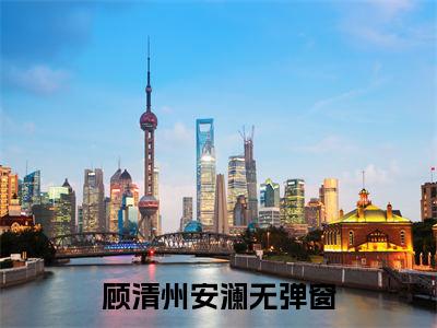 顾清州安澜热门小说（顾清州安澜）最新章节阅读-顾清州安澜小说最后结局如何