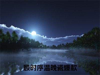 顾时序温晚瓷小说免费阅读无弹窗-顾时序温晚瓷（顾时序温晚瓷）小说免费阅读无弹窗大结局