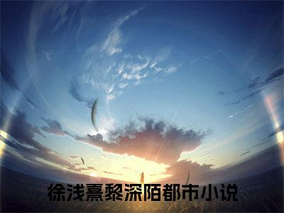 徐浅熹黎深陌（传说中的学神他真香了全文免费阅读）_徐浅熹黎深陌小说最新章节免费阅读