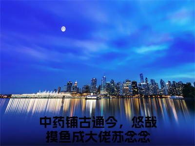 中药铺古通今，悠哉摸鱼成大佬苏念念（中药铺古通今，悠哉摸鱼成大佬苏念念）全文免费阅读无弹窗大结局_（中药铺古通今，悠哉摸鱼成大佬苏念念）已完结全集大结局小说