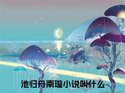 池归舟南璇（池归舟南璇）全文免费阅读无弹窗大结局_ (池归舟南璇小说免费阅读)最新章节列表_笔趣阁（池归舟南璇）