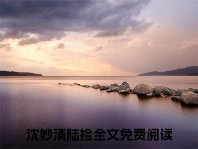 沈妙清陆捡全文免费阅读无弹窗大结局_（沈妙清陆捡）全文在线阅读大结局