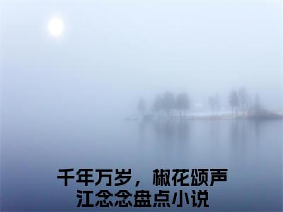 千年万岁，椒花颂声江念念全文免费阅读无弹窗大结局-千年万岁，椒花颂声江念念无弹窗阅读