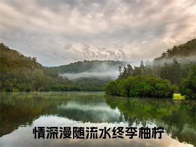 《情深漫随流水终李柚柠》全文免费阅读最新章节大结局-情深漫随流水终李柚柠 全文全章节免费阅读
