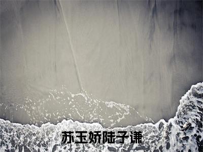 苏玉娇陆子谦（苏玉娇陆子谦）免费阅读-小说苏玉娇陆子谦免费观看