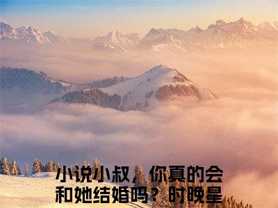 小叔，你真的会和她结婚吗？时晚星小说（小叔，你真的会和她结婚吗？时晚星）完整版全文在线赏析-小说全文大结局已完结