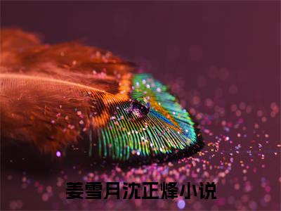 （姜雪月沈正烽）抖音姜雪月沈正烽小说阅读完结版-小说姜雪月沈正烽全文免费阅读