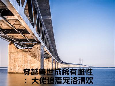 穿越兽世成稀有雌性：大佬追着宠洛清欢（穿越兽世成稀有雌性：大佬追着宠洛清欢）全文免费阅读无弹窗大结局_(穿越兽世成稀有雌性：大佬追着宠洛清欢免费阅读)穿越兽世成稀有雌性：大佬追着宠洛清欢最新章节列表_笔趣阁