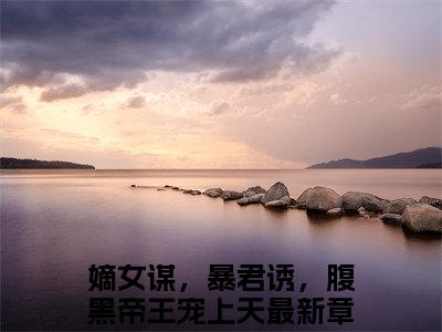 （颜淮舟颜清）嫡女谋，暴君诱，腹黑帝王宠上天全文免费阅读无弹窗完整版_嫡女谋，暴君诱，腹黑帝王宠上天小说全文免费阅读