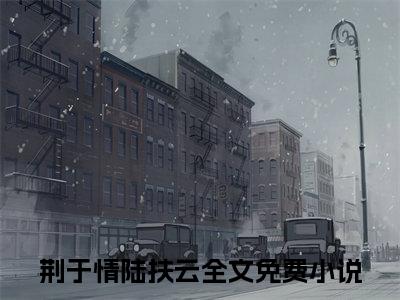 荆于情陆扶云：全文+完结+后续（心口最后一丝温度被这绝情的话绞得粉碎）全文免费阅读无弹窗大结局_（荆于情陆扶云：全文+完结+后续）荆于情陆扶云：全文+完结+后续最新章节列表_笔趣阁（心口最后一丝温度被这绝情的话绞得粉碎）