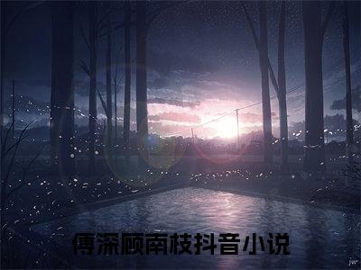 全网首发傅深顾南枝彩蛋(爱无影，情深缘却浅)（傅深顾南枝）全本完整阅读无弹窗