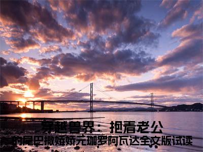  元珈罗阿瓦达（穿越兽界：抱着老公的尾巴撒娇娇元珈罗阿瓦达全文版试读）全文免费阅读无弹窗大结局_(穿越兽界：抱着老公的尾巴撒娇娇元珈罗阿瓦达全文版试读) 元珈罗阿瓦达免费阅读无弹窗最新章节列表_笔趣阁（ 元珈罗阿瓦达）
