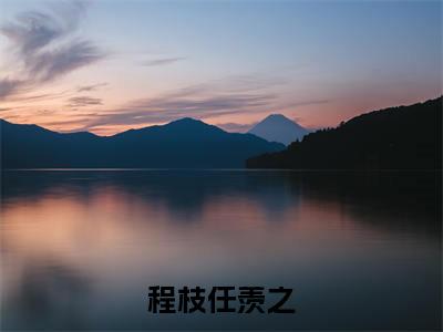 程枝任羡之是什么小说_主角是（程枝任羡之）的小说（程枝任羡之）最新章节无弹窗阅读