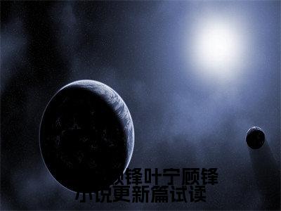 叶宁顾锋小说更新篇试读（ 叶宁顾锋）全文免费阅读无弹窗_（ 叶宁顾锋的小说全文免费阅读）叶宁顾锋小说更新篇试读小说最新章节列表无删减_笔趣阁