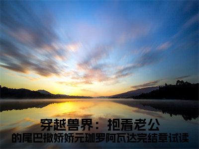 穿越兽界：抱着老公的尾巴撒娇娇元珈罗阿瓦达完结章试读小说好看吗-穿越兽界：抱着老公的尾巴撒娇娇元珈罗阿瓦达完结章试读 元珈罗阿瓦达热门小说大结局阅读