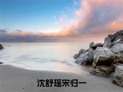 沈舒瑶宋归一(宋归一沈舒瑶)全文免费阅读无弹窗大结局_(宋归一沈舒瑶免费阅读)沈舒瑶宋归一无弹窗最新章节列表_笔趣阁（宋归一沈舒瑶）
