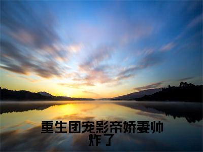 重生团宠影帝娇妻帅炸了知乎小说全文免费阅读_（重生团宠影帝娇妻帅炸了）江夏沈星渊知乎小说最新章节列表笔趣阁
