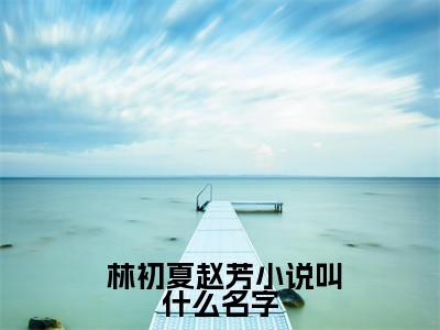 分手后，她和马甲大佬闪婚了小说全文免费阅读无弹窗大结局_ 林初夏赵芳最新章节列表_笔趣阁