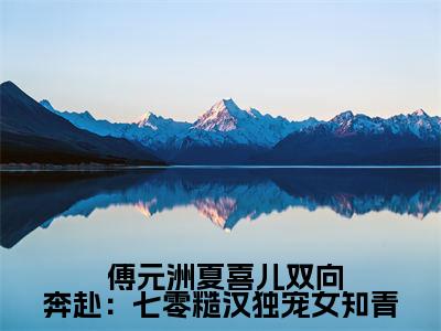  傅元洲夏喜儿（双向奔赴：七零糙汉独宠女知青）完整版小说阅读大结局_ 傅元洲夏喜儿（双向奔赴：七零糙汉独宠女知青）全文免费阅读笔趣阁（双向奔赴：七零糙汉独宠女知青）