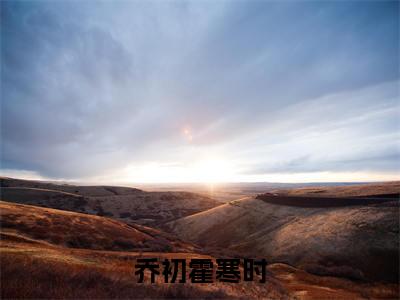 霍寒时乔初（乔初霍寒时）全网首发小说-小说乔初霍寒时（霍寒时乔初）完整版全文在线赏析