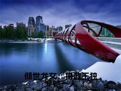 倾世龙女：摄政王独宠她一人全文免费阅读_（ 龙展颜婇篱免费阅读无弹窗）倾世龙女：摄政王独宠她一人知乎高赞小说阅读