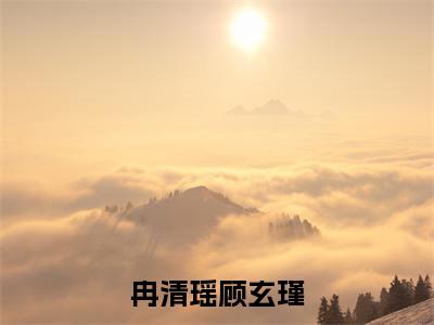 顾玄瑾冉清瑶（顾玄瑾冉清瑶）全文免费阅读无弹窗_冉清瑶顾玄瑾小说在线阅读_笔趣阁