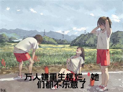江禾免费小说（万人嫌重生摆烂，她们都不乐意了）全文免费阅读_江禾免费小说江禾小说最新章节列表笔趣阁