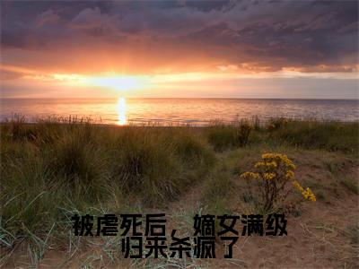 小说被虐死后，嫡女满级归来杀疯了（谢裴煜郑瑾瑜）全文免费阅读-2023最火热门小说被虐死后，嫡女满级归来杀疯了最新章节更新