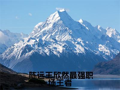 最强职场王者全文免费在线阅读_（ 陈远王欣然免费阅读无弹窗）最强职场王者全文免费完结版阅读（ 陈远王欣然）