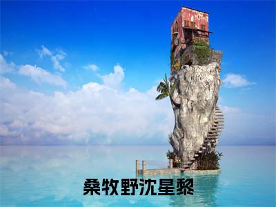 桑牧野沈星黎小说（桑牧野沈星黎）小说全文免费桑牧野沈星黎读无弹窗大结局笔趣阁（桑牧野沈星黎）