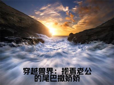 元珈罗阿瓦达穿越兽界：抱着老公的尾巴撒娇娇最新章节小说推荐阅读-新书穿越兽界：抱着老公的尾巴撒娇娇大结局