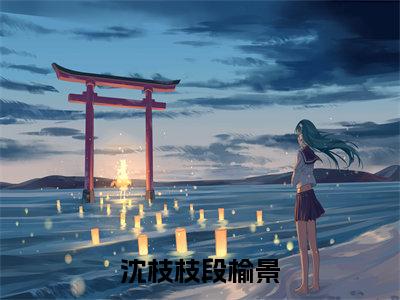 段榆景沈枝枝（沈枝枝段榆景）全集免费阅读无弹窗_(沈枝枝段榆景小说免费阅读)_笔趣阁