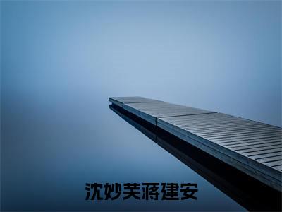 沈妙芙蒋建安在线阅读（蒋建安沈妙芙）全文无弹窗大结局_蒋建安沈妙芙全文在线阅读无弹窗