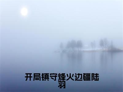 开局镇守烽火边疆陆羽小说全文免费阅读_开局镇守烽火边疆陆羽（陆羽）最新章节列表在线阅读