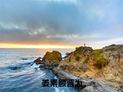 姜素顾晋为（姜素顾晋为）最火小说全文-（姜素顾晋为）姜素顾晋为小说完整版免费阅读