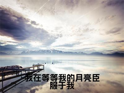 主角是周景霁何之雾的小说-我在等等我的月亮臣服于我全文无弹窗免费阅读