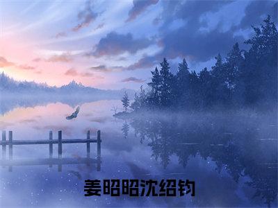 姜昭昭沈绍钧是哪部小说的主角-姜昭昭沈绍钧（姜昭昭沈绍钧）全文无弹窗完整版阅读姜昭昭沈绍钧