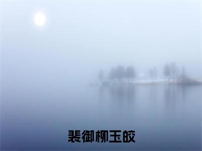 柳玉皎裴御（裴御柳玉皎）火热新书无弹窗大结局_（柳玉皎裴御）裴御柳玉皎最新章节列表_笔趣阁