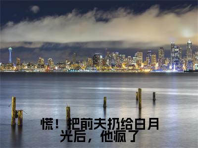 傅祁川阮南枝小说最后结局-慌！把前夫扔给白月光后，他疯了完结版免费阅读