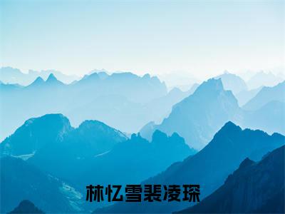 林忆雪裴凌琛（裴凌琛林忆雪全章节完整版）免费阅读_（裴凌琛林忆雪）林忆雪裴凌琛全文无删减免费阅读