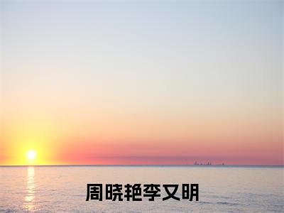 周晓艳李又明（周晓艳李又明）小说免费阅读无弹窗大结局_（周晓艳李又明阅读无弹窗）最新章节列表