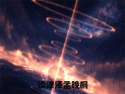 （谈津泽孟晚桐）全文免费阅读-谈津泽孟晚桐（孟晚桐谈津泽）最新章节列表阅读