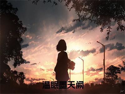 后续+全集温眠墨天阙（完整版）热文小说阅读-温眠墨天阙全文抖音热推