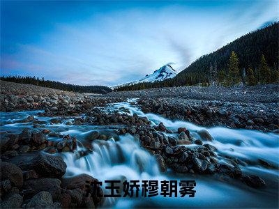 沈玉娇穆朝雾全文免费阅读无弹窗大结局_（沈玉娇穆朝雾小说）沈玉娇穆朝雾在线免费阅读
