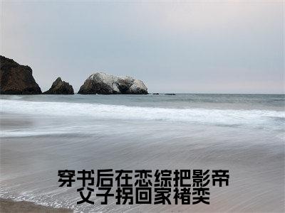 穿书后在恋综把影帝父子拐回家褚奕小说（路媛媛褚奕）全文免费阅读-穿书后在恋综把影帝父子拐回家褚奕全文阅读无弹窗